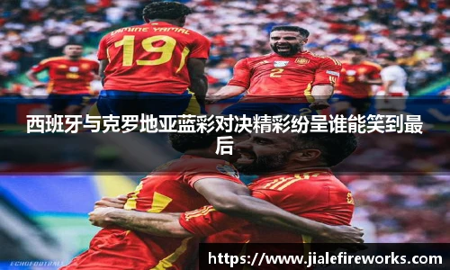 西班牙与克罗地亚蓝彩对决精彩纷呈谁能笑到最后