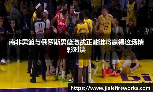 南非男篮与俄罗斯男篮激战正酣谁将赢得这场精彩对决