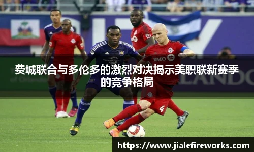 费城联合与多伦多的激烈对决揭示美职联新赛季的竞争格局