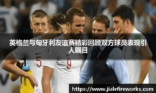 英格兰与匈牙利友谊赛精彩回顾双方球员表现引人瞩目
