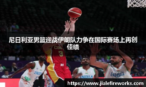 尼日利亚男篮迎战伊朗队力争在国际赛场上再创佳绩